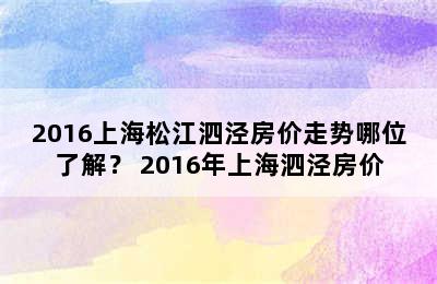 2016上海松江泗泾房价走势哪位了解？ 2016年上海泗泾房价